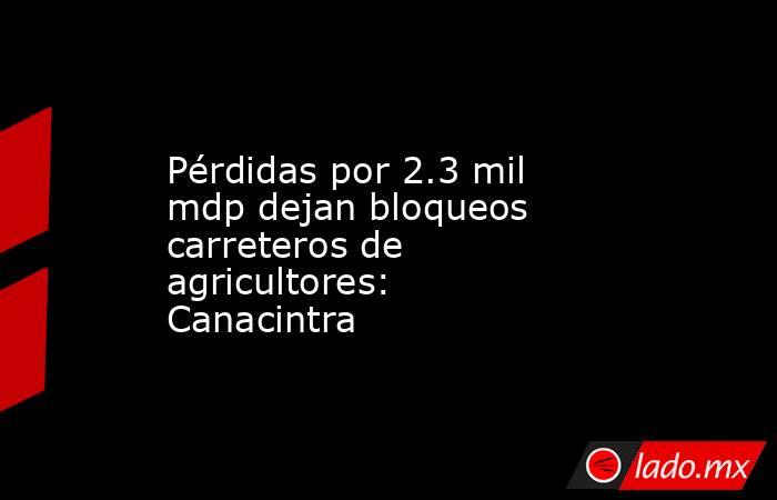 Pérdidas por 2.3 mil mdp dejan bloqueos carreteros de agricultores: Canacintra. Noticias en tiempo real