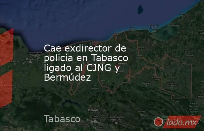 Cae exdirector de policía en Tabasco ligado al CJNG y Bermúdez