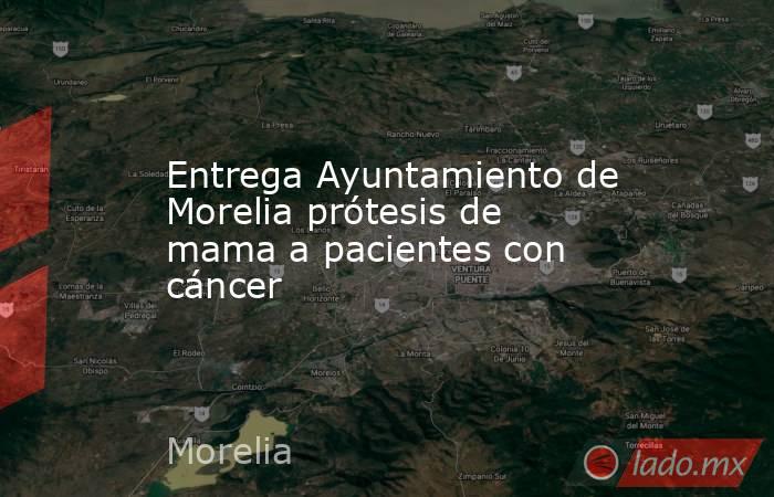 Entrega Ayuntamiento de Morelia prótesis de mama a pacientes con cáncer. Noticias en tiempo real