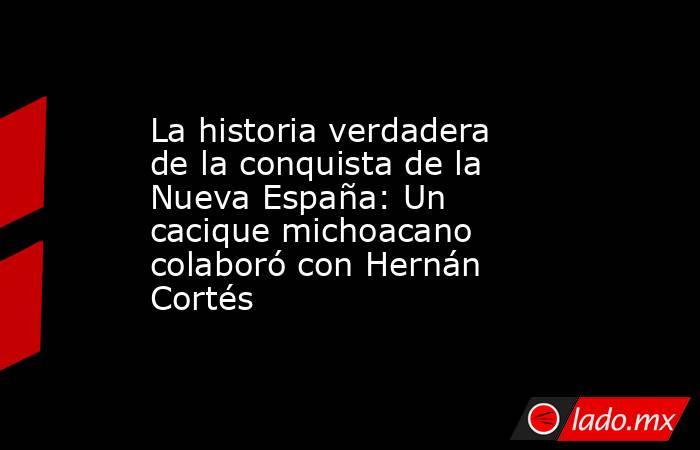 La historia verdadera de la conquista de la Nueva España: Un cacique michoacano colaboró con Hernán Cortés. Noticias en tiempo real