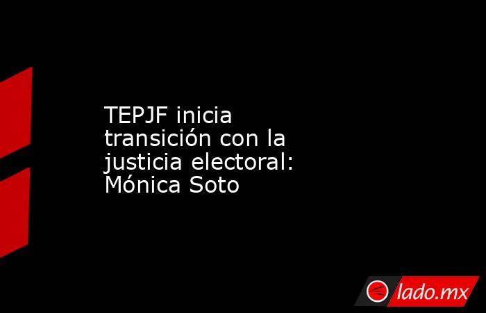TEPJF inicia transición con la justicia electoral: Mónica Soto. Noticias en tiempo real