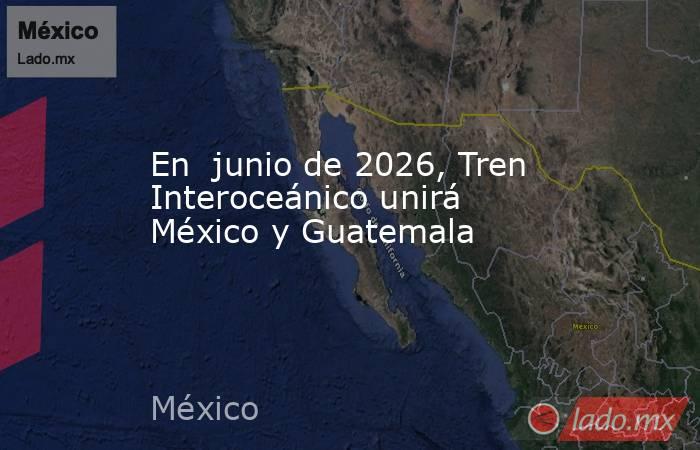 En  junio de 2026, Tren Interoceánico unirá México y Guatemala. Noticias en tiempo real