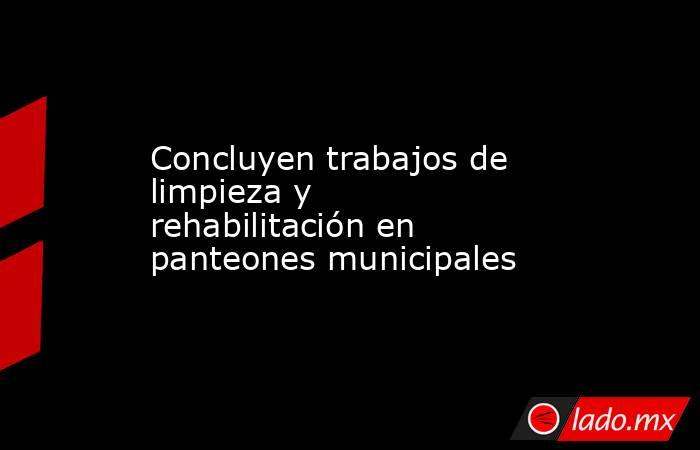 Concluyen trabajos de limpieza y rehabilitación en panteones municipales. Noticias en tiempo real