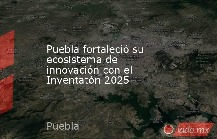 Puebla fortaleció su ecosistema de innovación con el Inventatón 2025. Noticias en tiempo real