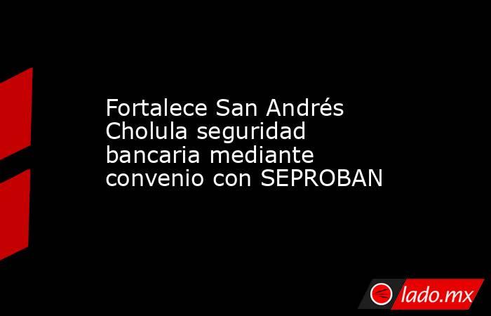 Fortalece San Andrés Cholula seguridad bancaria mediante convenio con SEPROBAN. Noticias en tiempo real