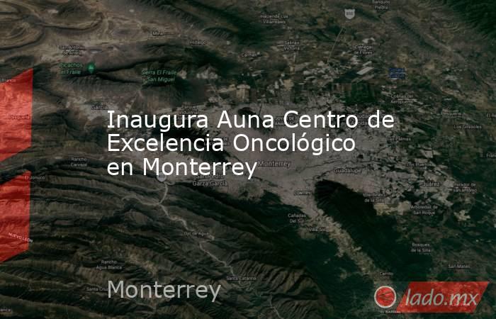 Inaugura Auna Centro de Excelencia Oncológico en Monterrey. Noticias en tiempo real