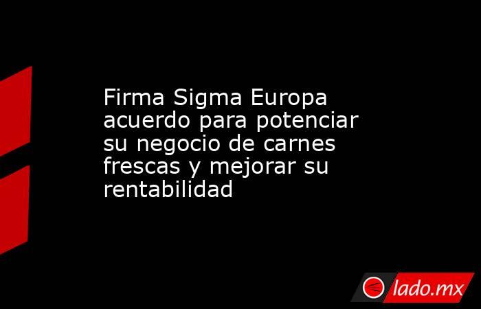 Firma Sigma Europa acuerdo para potenciar su negocio de carnes frescas y mejorar su rentabilidad. Noticias en tiempo real