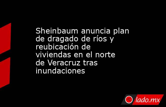 Sheinbaum anuncia plan de dragado de ríos y reubicación de viviendas en el norte de Veracruz tras inundaciones. Noticias en tiempo real