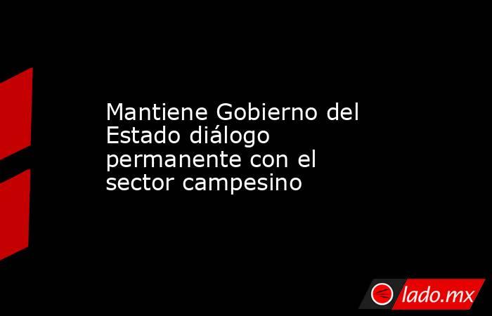 Mantiene Gobierno del Estado diálogo permanente con el sector campesino. Noticias en tiempo real