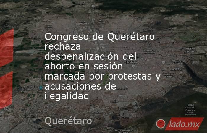 Congreso de Querétaro rechaza despenalización del aborto en sesión marcada por protestas y acusaciones de ilegalidad. Noticias en tiempo real