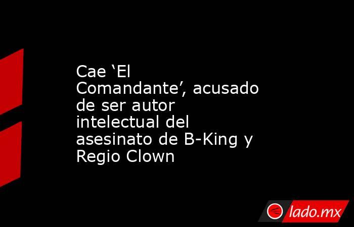 Cae ‘El Comandante’, acusado de ser autor intelectual del asesinato de B-King y Regio Clown. Noticias en tiempo real