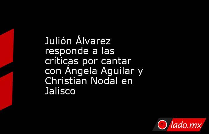 Julión Álvarez responde a las críticas por cantar con Ángela Aguilar y Christian Nodal en Jalisco. Noticias en tiempo real