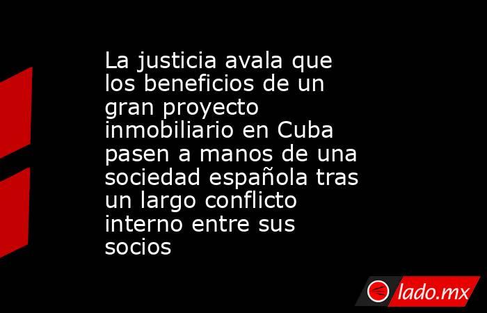 La justicia avala que los beneficios de un gran proyecto inmobiliario en Cuba pasen a manos de una sociedad española tras un largo conflicto interno entre sus socios   . Noticias en tiempo real