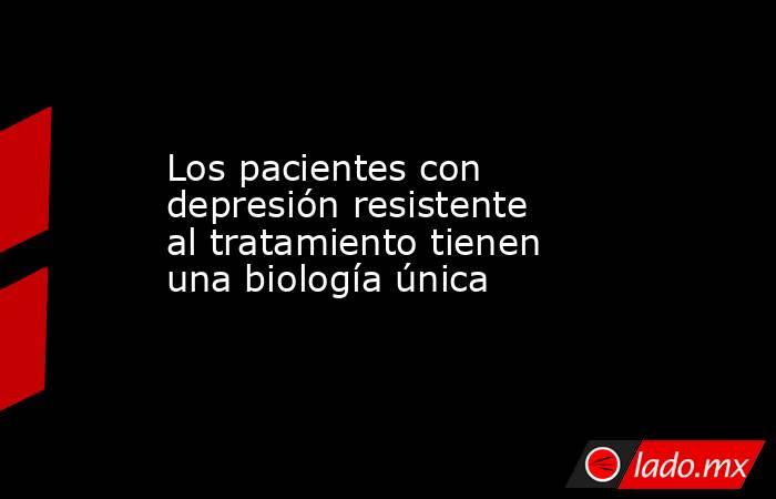 Los pacientes con depresión resistente al tratamiento tienen una biología única. Noticias en tiempo real