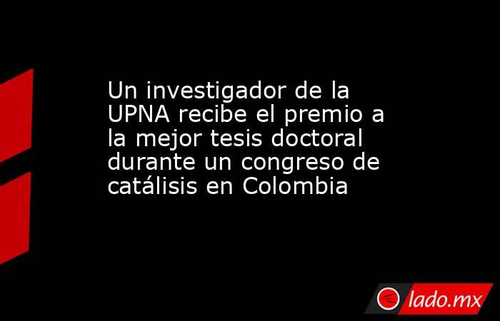 Un investigador de la UPNA recibe el premio a la mejor tesis doctoral durante un congreso de catálisis en Colombia. Noticias en tiempo real