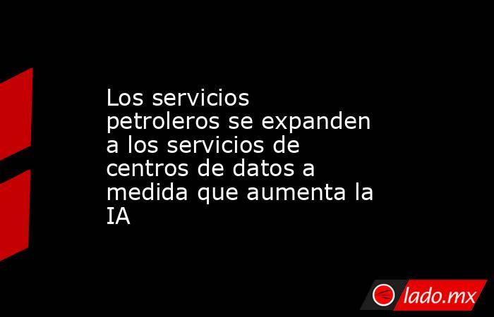 Los servicios petroleros se expanden a los servicios de centros de datos a medida que aumenta la IA. Noticias en tiempo real