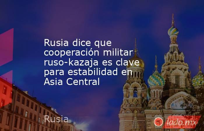 Rusia dice que cooperación militar ruso-kazaja es clave para estabilidad en Asia Central. Noticias en tiempo real