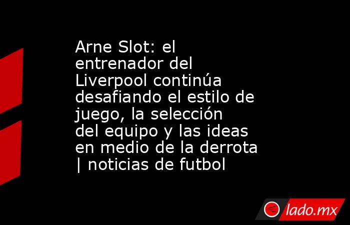 Arne Slot: el entrenador del Liverpool continúa desafiando el estilo de juego, la selección del equipo y las ideas en medio de la derrota | noticias de futbol. Noticias en tiempo real