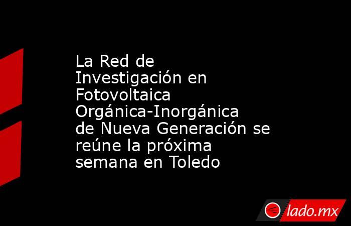 La Red de Investigación en Fotovoltaica Orgánica-Inorgánica de Nueva Generación se reúne la próxima semana en Toledo. Noticias en tiempo real