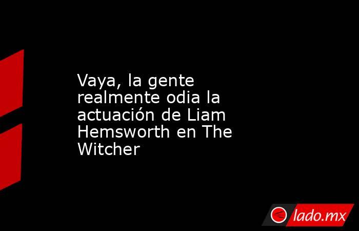 Vaya, la gente realmente odia la actuación de Liam Hemsworth en The Witcher. Noticias en tiempo real