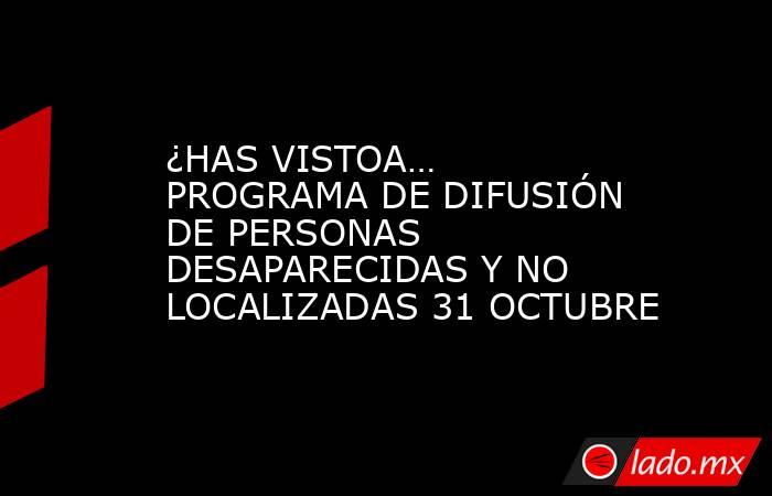¿HAS VISTOA… PROGRAMA DE DIFUSIÓN DE PERSONAS DESAPARECIDAS Y NO LOCALIZADAS 31 OCTUBRE. Noticias en tiempo real