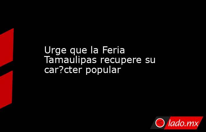Urge que la Feria Tamaulipas recupere su car?cter popular. Noticias en tiempo real