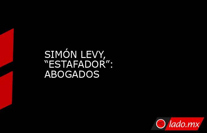 SIMÓN LEVY, “ESTAFADOR”: ABOGADOS. Noticias en tiempo real