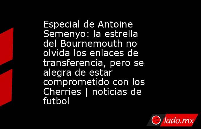 Especial de Antoine Semenyo: la estrella del Bournemouth no olvida los enlaces de transferencia, pero se alegra de estar comprometido con los Cherries | noticias de futbol. Noticias en tiempo real