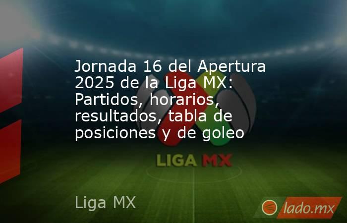 Jornada 16 del Apertura 2025 de la Liga MX: Partidos, horarios, resultados, tabla de posiciones y de goleo. Noticias en tiempo real