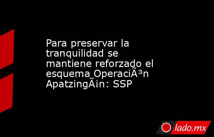 Para preservar la tranquilidad se mantiene reforzado el esquema OperaciÃ³n ApatzingÃ¡n: SSP. Noticias en tiempo real