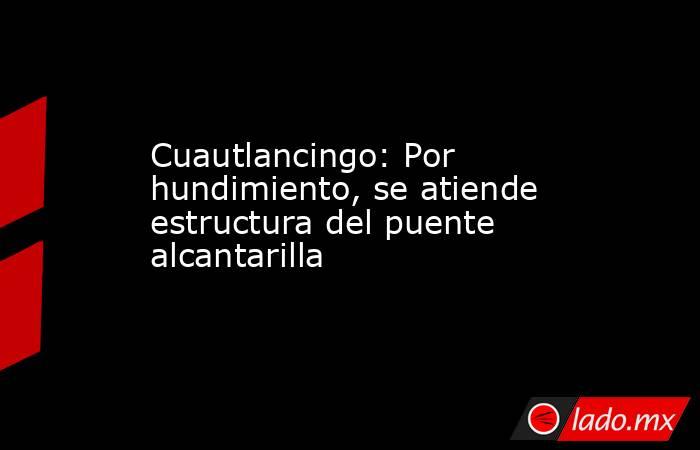 Cuautlancingo: Por hundimiento, se atiende estructura del puente alcantarilla. Noticias en tiempo real