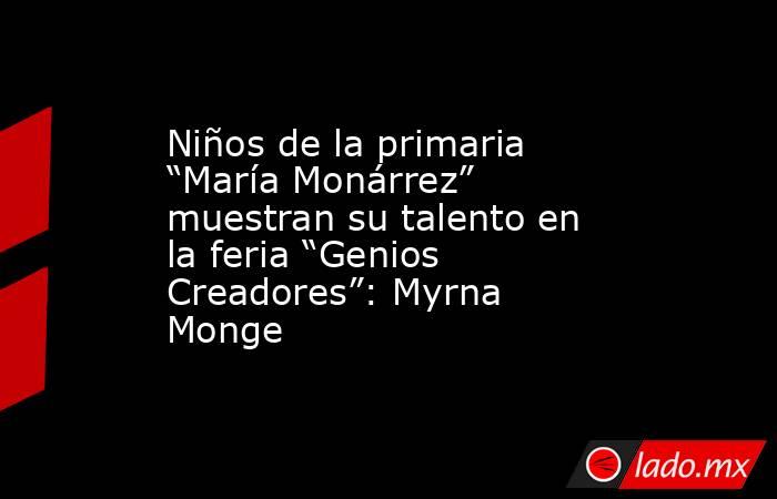 Niños de la primaria “María Monárrez” muestran su talento en la feria “Genios Creadores”: Myrna Monge. Noticias en tiempo real