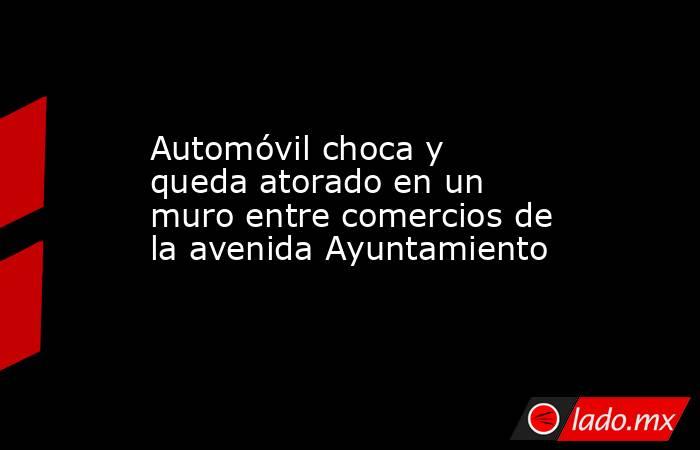 Automóvil choca y queda atorado en un muro entre comercios de la avenida Ayuntamiento. Noticias en tiempo real