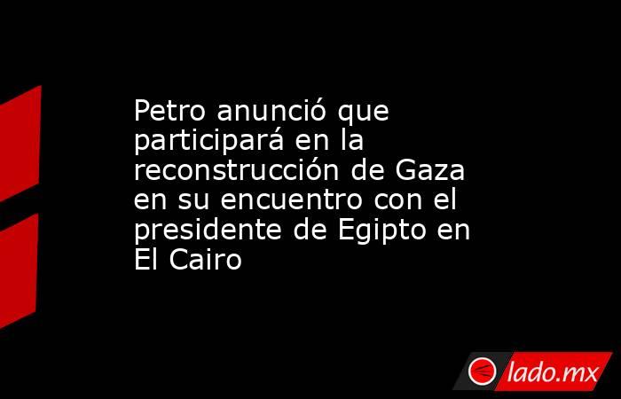 Petro anunció que participará en la reconstrucción de Gaza en su encuentro con el presidente de Egipto en El Cairo . Noticias en tiempo real