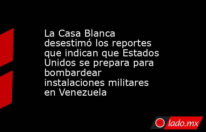 La Casa Blanca desestimó los reportes que indican que Estados Unidos se prepara para bombardear instalaciones militares en Venezuela. Noticias en tiempo real