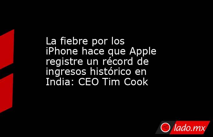 La fiebre por los iPhone hace que Apple registre un récord de ingresos histórico en India: CEO Tim Cook. Noticias en tiempo real