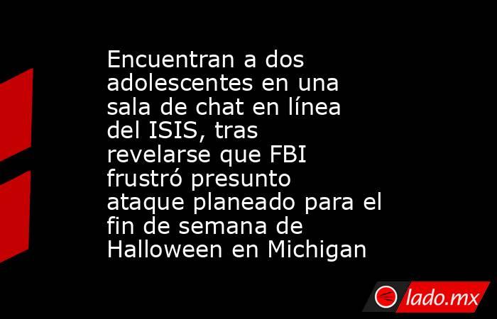 Encuentran a dos adolescentes en una sala de chat en línea del ISIS, tras revelarse que FBI frustró presunto ataque planeado para el fin de semana de Halloween en Michigan. Noticias en tiempo real