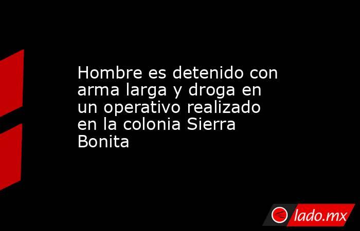 Hombre es detenido con arma larga y droga en un operativo realizado en la colonia Sierra Bonita. Noticias en tiempo real