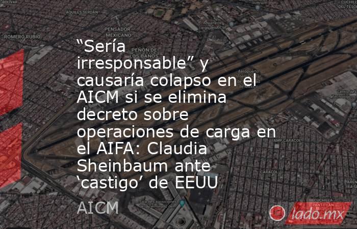 “Sería irresponsable” y causaría colapso en el AICM si se elimina decreto sobre operaciones de carga en el AIFA: Claudia Sheinbaum ante ‘castigo’ de EEUU. Noticias en tiempo real
