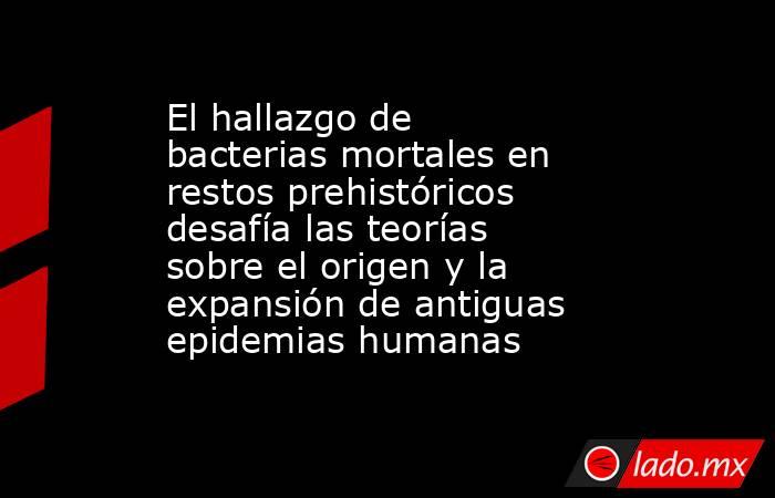 El hallazgo de bacterias mortales en restos prehistóricos desafía las teorías sobre el origen y la expansión de antiguas epidemias humanas. Noticias en tiempo real