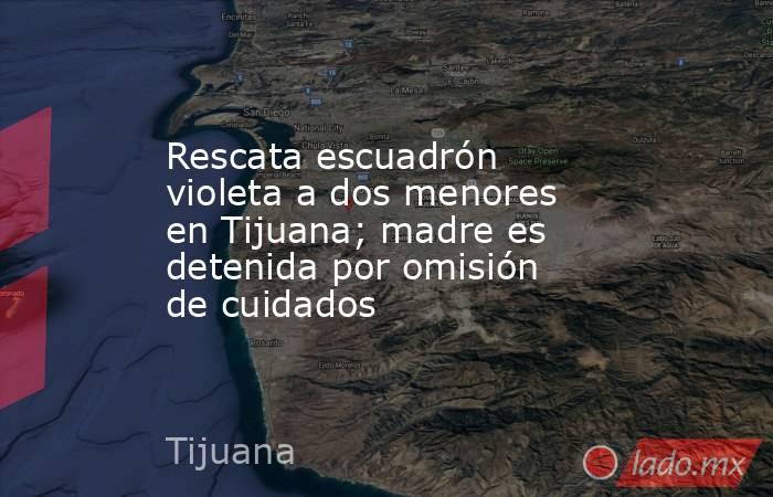 Rescata escuadrón violeta a dos menores en Tijuana; madre es detenida por omisión de cuidados. Noticias en tiempo real