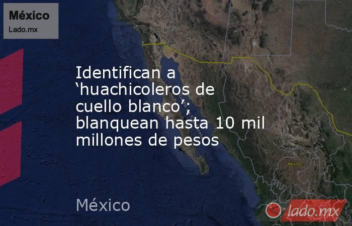 Identifican a ‘huachicoleros de cuello blanco’; blanquean hasta 10 mil millones de pesos. Noticias en tiempo real