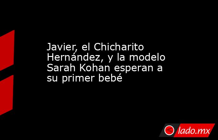 Javier, el Chicharito Hernández, y la modelo Sarah Kohan esperan a su primer bebé. Noticias en tiempo real