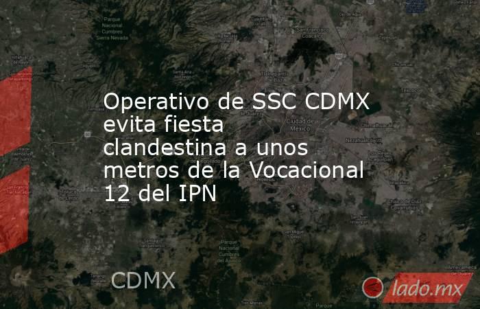 Operativo de SSC CDMX evita fiesta clandestina a unos metros de la Vocacional 12 del IPN. Noticias en tiempo real