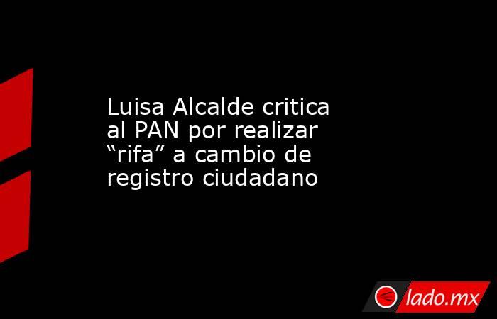 Luisa Alcalde critica al PAN por realizar “rifa” a cambio de registro ciudadano. Noticias en tiempo real