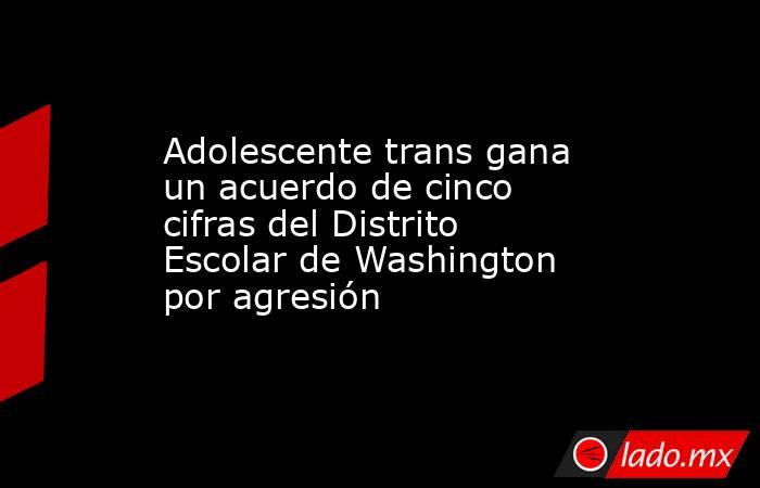 Adolescente trans gana un acuerdo de cinco cifras del Distrito Escolar de Washington por agresión. Noticias en tiempo real