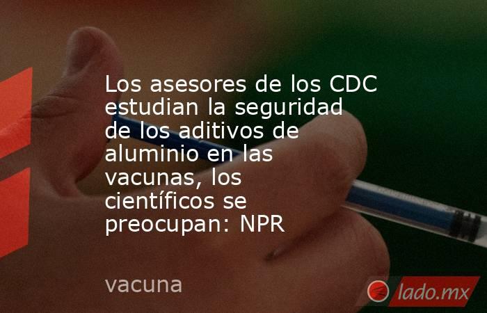 Los asesores de los CDC estudian la seguridad de los aditivos de aluminio en las vacunas, los científicos se preocupan: NPR. Noticias en tiempo real