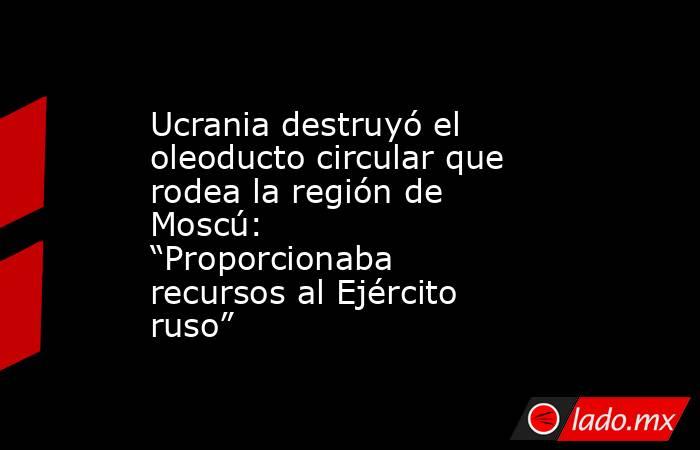 Ucrania destruyó el oleoducto circular que rodea la región de Moscú: “Proporcionaba recursos al Ejército ruso”. Noticias en tiempo real