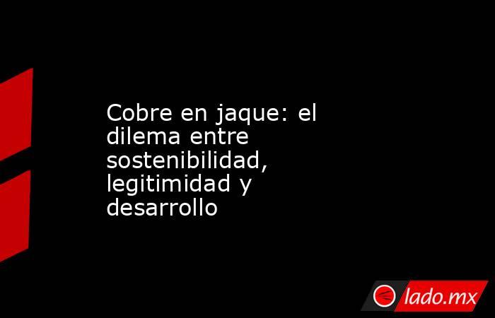 Cobre en jaque: el dilema entre sostenibilidad, legitimidad y desarrollo. Noticias en tiempo real