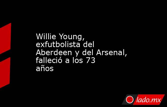Willie Young, exfutbolista del Aberdeen y del Arsenal, falleció a los 73 años. Noticias en tiempo real
